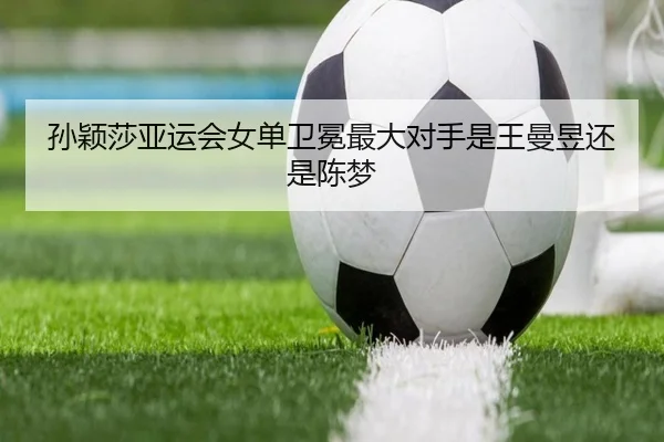 孙颖莎亚运会女单卫冕最大对手是王曼昱还是陈梦